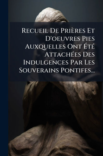 Recueil De Priï¿½res Et D'oeuvres Pies Auxquelles Ont ï¿½tï¿½(c) Attachï¿½(c)es Des Indulgences Par Les Souverains Pontifes...