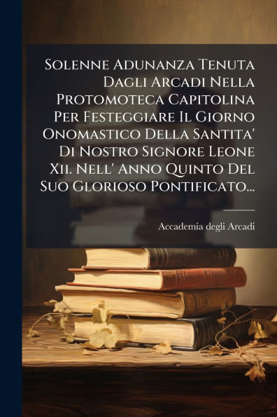 Solenne Adunanza Tenuta Dagli Arcadi Nella Protomoteca Capitolina Per Festeggiare Il Giorno Onomastico Della Santita' Di Nostro Signore Leone Xii. Nell' Anno Quinto Del Suo Glorioso Pontificato...