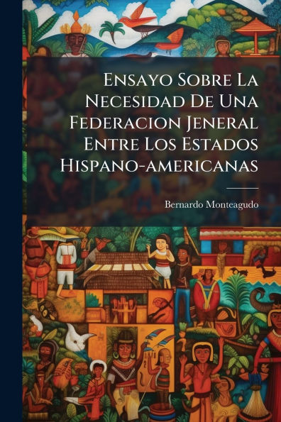 Ensayo Sobre La Necesidad De Una Federacion Jeneral Entre Los Estados Hispano-americanas