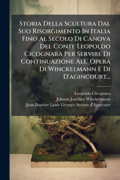 Storia Della Scultura Dal Suo Risorgimento In Italia Fino Al Secolo Di Canova Del Conte Leopoldo Cicognara Per Servire Di Continuazione All' Opera Di Winckelmann E Di D'agincourt...