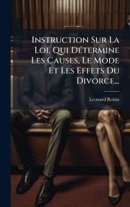 Title: Instruction Sur La Loi, Qui Dï¿½(c)termine Les Causes, Le Mode Et Les Effets Du Divorce..., Author: Lï(c)Onard Robin