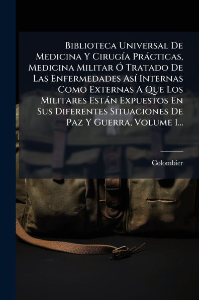 Biblioteca Universal De Medicina Y Cirugï¿½-a Prï¿½cticas, Militar ï¿½" Tratado Las Enfermedades Asï¿½- Internas Como Externas A Que Los Militares Estï¿½n Expuestos En Sus Diferentes Situaciones Paz Guerra, Volume 1...