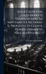 Title: Sulle Cause Che Escludono O Diminuiscono La Imputabilitï¿½ Secondo Il Progetto Di Codice Penale Diramato Nell'agosto 1867..., Author: Giuseppe Luigi Gianelli