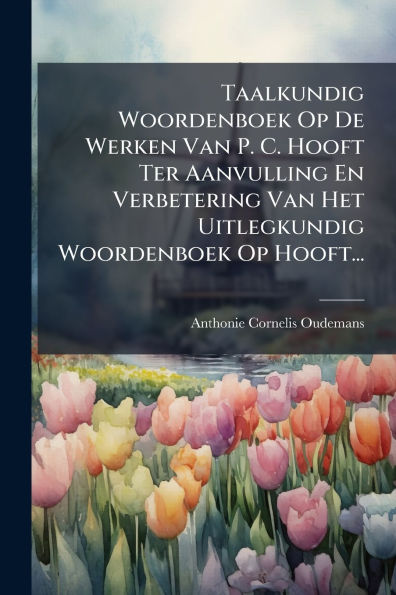 Taalkundig Woordenboek Op De Werken Van P. C. Hooft Ter Aanvulling En Verbetering Het Uitlegkundig Hooft...