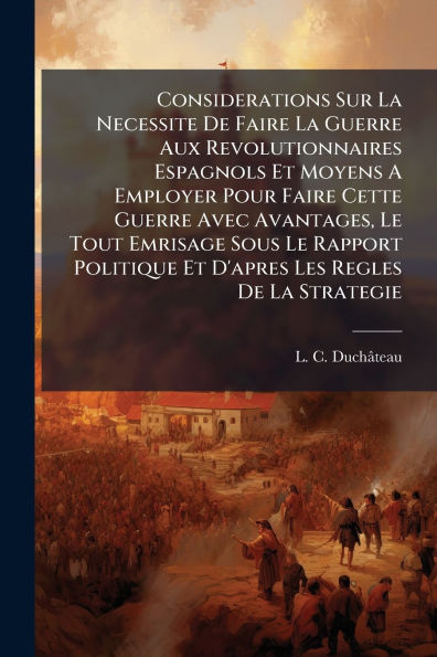 Considerations Sur La Necessite De Faire Guerre Aux Revolutionnaires Espagnols Et Moyens A Employer Pour Cette Avec Avantages, Le Tout Emrisage Sous Rapport Politique D'apres Les Regles Strategie
