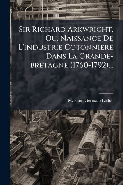 Sir Richard Arkwright, Ou, Naissance De L'industrie Cotonniï¿½re Dans La Grande-bretagne (1760-1792)...