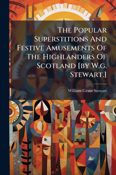 The Popular Superstitions And Festive Amusements Of Highlanders Scotland [by W.g. Stewart.]