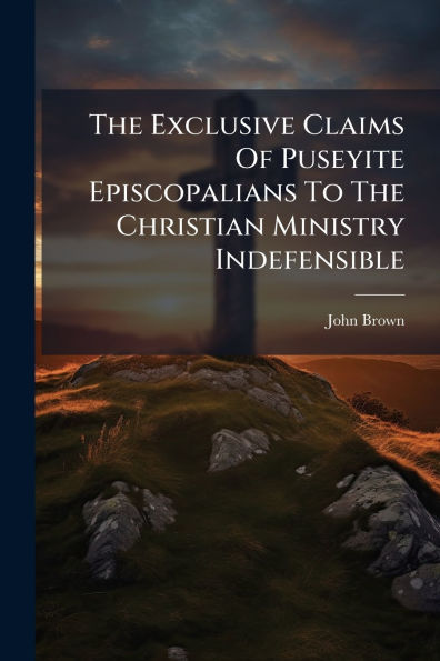The Exclusive Claims Of Puseyite Episcopalians To Christian Ministry Indefensible