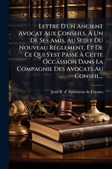 Lettre D'un Ancient Avocat Aux Conseils, Ã¯Â¿Â½ Un De Ses Amis, Au Sujet Du Nouveau RÃ¯Â¿Â½(c)glement, Et De Ce Qui S'est PassÃ¯Â¿Â½(c) Ã¯Â¿Â½ Cette Occassion Dans La Compagnie Des Avocats Au Conseil...