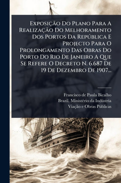 Exposiï¿½Ã£o Do Plano Para A Realizaï¿½Ã£o Do Melhoramento Dos Portos Da RepÃ°blica E Projecto Para O Prolongamento Das Obras Do Porto Do Rio De Janeiro A Que Se Refere O Decreto N. 6.687 De 19 De Dezembro De 1907...