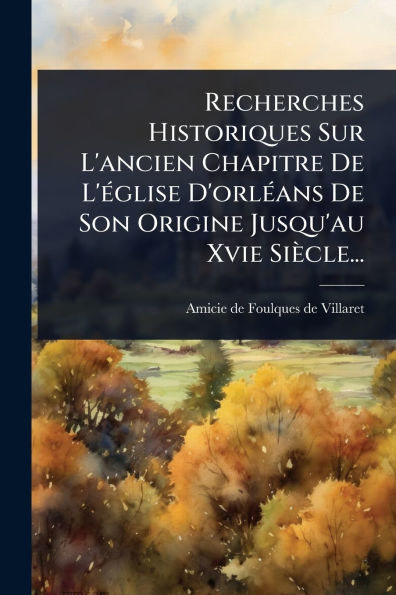 Recherches Historiques Sur L'ancien Chapitre De L'ï¿½(c)glise D'orlï¿½(c)ans Son Origine Jusqu'au Xvie Siï¿½cle...