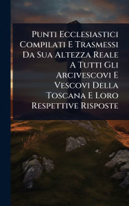 Title: Punti Ecclesiastici Compilati E Trasmessi Da Sua Altezza Reale A Tutti Gli Arcivescovi E Vescovi Della Toscana E Loro Respettive Risposte, Author: Anonymous