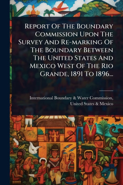 Report Of The Boundary Commission Upon The Survey And Re-marking Of The Boundary Between The United States And Mexico West Of The Rio Grande, 1891 To 1896...