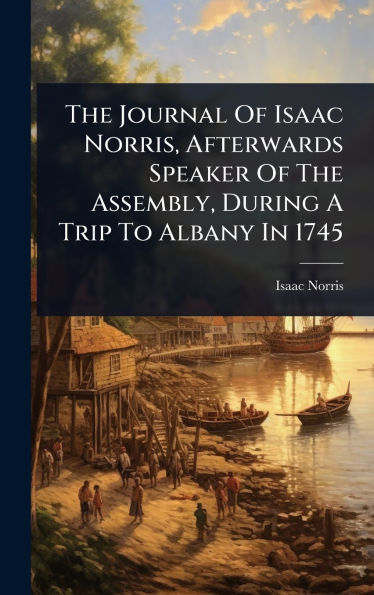 The Journal Of Isaac Norris, Afterwards Speaker Of The Assembly, During A Trip To Albany In 1745