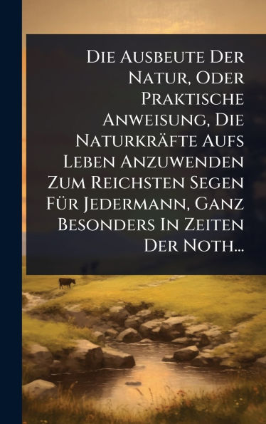 Die Ausbeute Der Natur, Oder Praktische Anweisung, Die Naturkrï¿½fte Aufs Leben Anzuwenden Zum Reichsten Segen Fï¿½1/4r Jedermann, Ganz Besonders In Zeiten Der Noth...