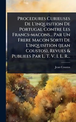 Procedures Curieuses De L'inquisition De Portugal Contre Les Francs-macons... Par Un Frere Macon Sorti De L'inquisition (jean Coustos), Revues & Publiees Par L. T. V. I. L. R...