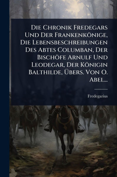 Die Chronik Fredegars Und Der Frankenk�nige, Lebensbeschreibungen Des Abtes Columban, Bisch�fe Arnulf Leodegar, K�nigin Balthilde, �bers. Von O. Abel...