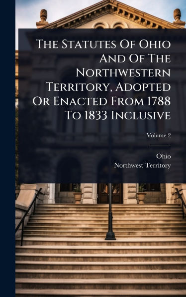 The Statutes Of Ohio And Of The Northwestern Territory, Adopted Or Enacted From 1788 To 1833 Inclusive