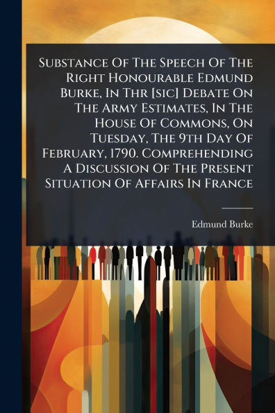 Substance Of The Speech Right Honourable Edmund Burke, Thr [sic] Debate On Army Estimates, House Commons, Tuesday, 9th Day February, 1790. Comprehending A Discussion Present Situation Affairs France