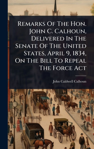 Remarks Of The Hon. John C. Calhoun, Delivered In The Senate Of The United States, April 9, 1834, On The Bill To Repeal The Force Act