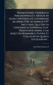 Title: Promotiones Generales Philosophiae Et Artium In Alma Universitate Lovaniensi Ab Anno 1750 Ad Annum 1797 Inclusive, Quo Dicta Universitas Suppressa Fuit. Praepositis Annis, Cum Adjectis Nominibus, Patriï¿½ Et Collegiis In Quibus Studuerunt..., Author: Van Gintertaelen P