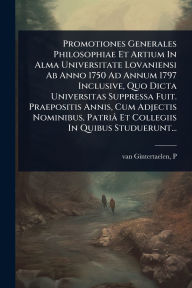 Title: Promotiones Generales Philosophiae Et Artium In Alma Universitate Lovaniensi Ab Anno 1750 Ad Annum 1797 Inclusive, Quo Dicta Universitas Suppressa Fuit. Praepositis Annis, Cum Adjectis Nominibus, Patriï¿½ Et Collegiis In Quibus Studuerunt..., Author: Van Gintertaelen P