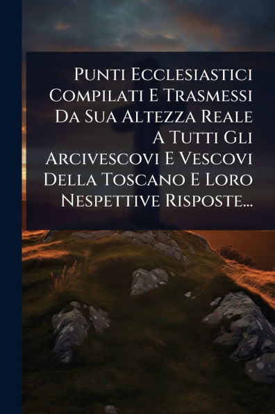 Punti Ecclesiastici Compilati E Trasmessi Da Sua Altezza Reale A Tutti Gli Arcivescovi Vescovi Della Toscano Loro Nespettive Risposte...