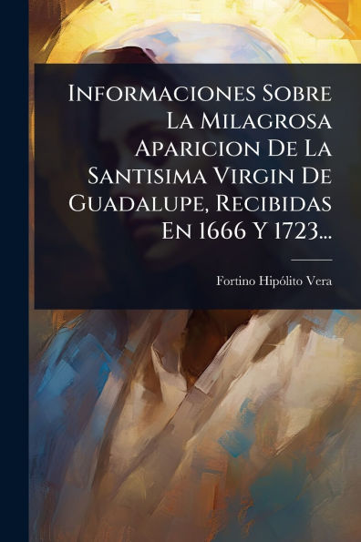 Informaciones Sobre La Milagrosa Aparicion De Santisima Virgin Guadalupe, Recibidas En 1666 Y 1723...