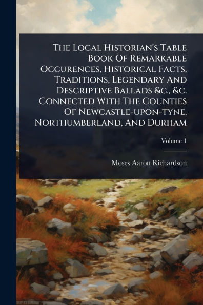 The Local Historian's Table Book Of Remarkable Occurences, Historical Facts, Traditions, Legendary And Descriptive Ballads &c., &c. Connected With Counties Newcastle-upon-tyne, Northumberland, Durham