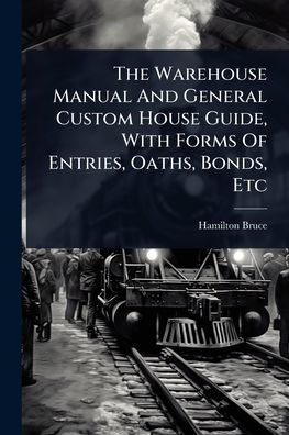 The Warehouse Manual And General Custom House Guide, With Forms Of Entries, Oaths, Bonds, Etc