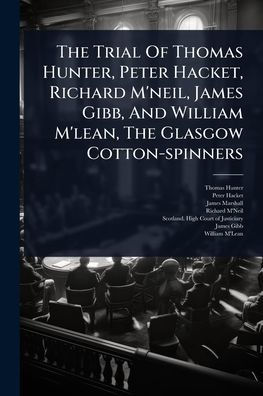The Trial Of Thomas Hunter, Peter Hacket, Richard M'neil, James Gibb, And William M'lean, Glasgow Cotton-spinners