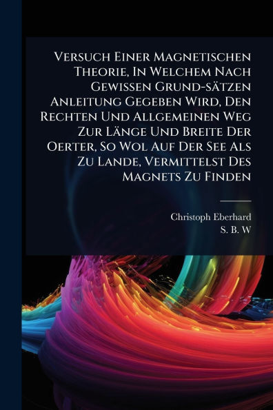 Versuch Einer Magnetischen Theorie, Welchem Nach Gewissen Grund-sï¿½tzen Anleitung Gegeben Wird, Den Rechten Und Allgemeinen Weg Zur Lï¿½nge Breite Der Oerter, So Wol Auf See Als Zu Lande, Vermittelst Des Magnets Finden