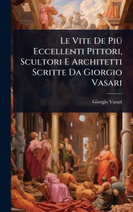 Title: Le Vite De Piï¿½1/4 Eccellenti Pittori, Scultori E Architetti Scritte Da Giorgio Vasari, Author: Giorgio Vasari