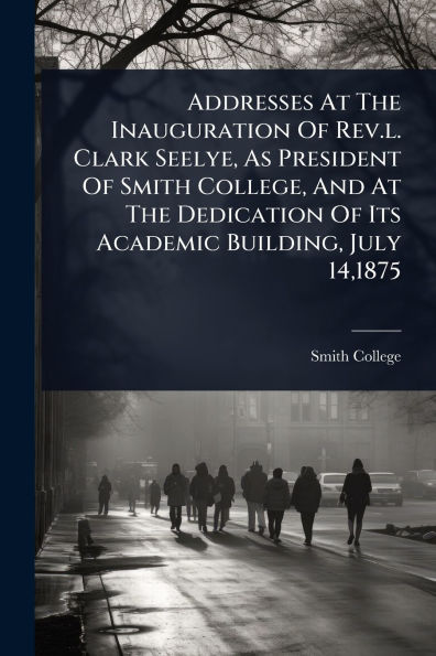 Addresses At The Inauguration Of Rev.l. Clark Seelye, As President Smith College, And Dedication Its Academic Building, July 14,1875