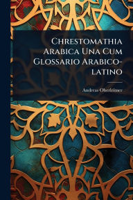Title: Chrestomathia Arabica Una Cum Glossario Arabico-latino, Author: Andreas Oberleitner