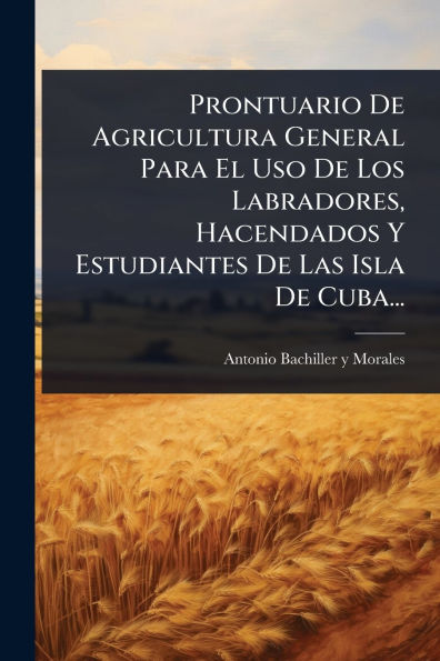 Prontuario De Agricultura General Para El Uso Los Labradores, Hacendados Y Estudiantes Las Isla Cuba...
