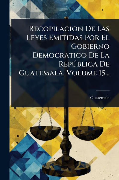 Recopilacion De Las Leyes Emitidas Por El Gobierno Democratico La RepÃ°blica Guatemala, Volume 15...