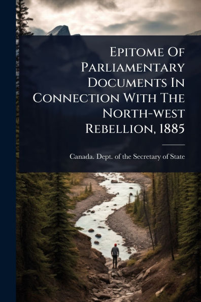 Epitome Of Parliamentary Documents Connection With The North-west Rebellion, 1885