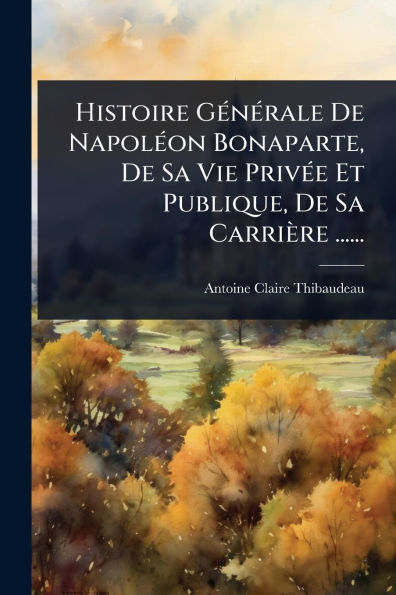 Histoire Gï¿½(c)nï¿½(c)rale De Napolï¿½(c)on Bonaparte, Sa Vie Privï¿½(c)e Et Publique, Carriï¿½re ......