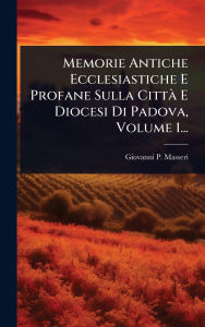 Title: Memorie Antiche Ecclesiastiche E Profane Sulla Cittï¿½ E Diocesi Di Padova, Volume 1..., Author: Giovanni P Masseri