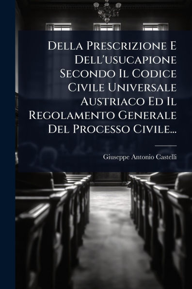 Della Prescrizione E Dell'usucapione Secondo Il Codice Civile Universale Austriaco Ed Regolamento Generale Del Processo Civile...