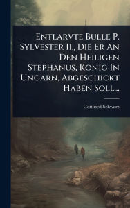 Title: Entlarvte Bulle P. Sylvester Ii., Die Er An Den Heiligen Stephanus, Kï¿½nig In Ungarn, Abgeschickt Haben Soll..., Author: Gottfried Schwarz