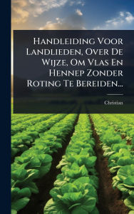 Title: Handleiding Voor Landlieden, Over De Wijze, Om Vlas En Hennep Zonder Roting Te Bereiden..., Author: Christian