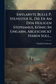 Title: Entlarvte Bulle P. Sylvester Ii., Die Er An Den Heiligen Stephanus, Kï¿½nig In Ungarn, Abgeschickt Haben Soll..., Author: Gottfried Schwarz