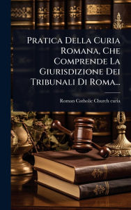 Title: Pratica Della Curia Romana, Che Comprende La Giurisdizione Dei Tribunali Di Roma..., Author: Roman Catholic Church Curia