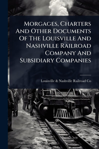 Morgages, Charters And Other Documents Of The Louisville Nashville Railroad Company Subsidiary Companies