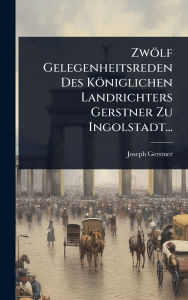 Title: Zwï¿½lf Gelegenheitsreden Des Kï¿½niglichen Landrichters Gerstner Zu Ingolstadt..., Author: Joseph Gerstner