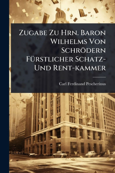 Zugabe Zu Hrn. Baron Wilhelms Von Schr�dern F�1/4rstlicher Schatz- Und Rent-kammer