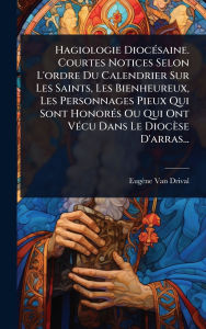 Title: Hagiologie Diocï¿½(c)saine. Courtes Notices Selon L'ordre Du Calendrier Sur Les Saints, Les Bienheureux, Les Personnages Pieux Qui Sont Honorï¿½(c)s Ou Qui Ont Vï¿½(c)cu Dans Le Diocï¿½se D'arras..., Author: Eugïne Van Drival