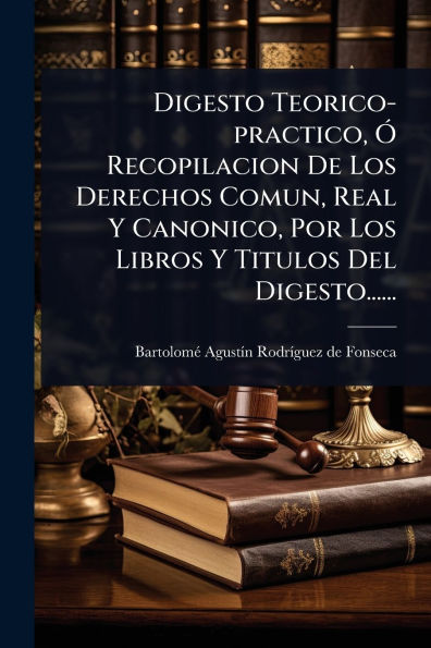 Digesto Teorico-practico, ï¿½" Recopilacion De Los Derechos Comun, Real Y Canonico, Por Libros Titulos Del Digesto......
